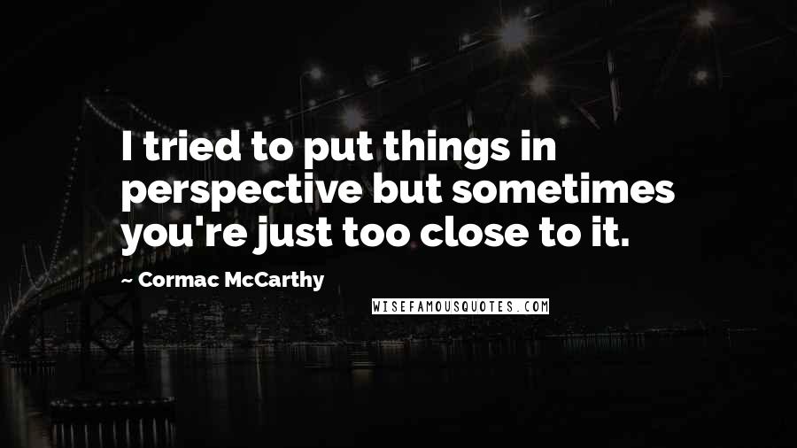 Cormac McCarthy Quotes: I tried to put things in perspective but sometimes you're just too close to it.