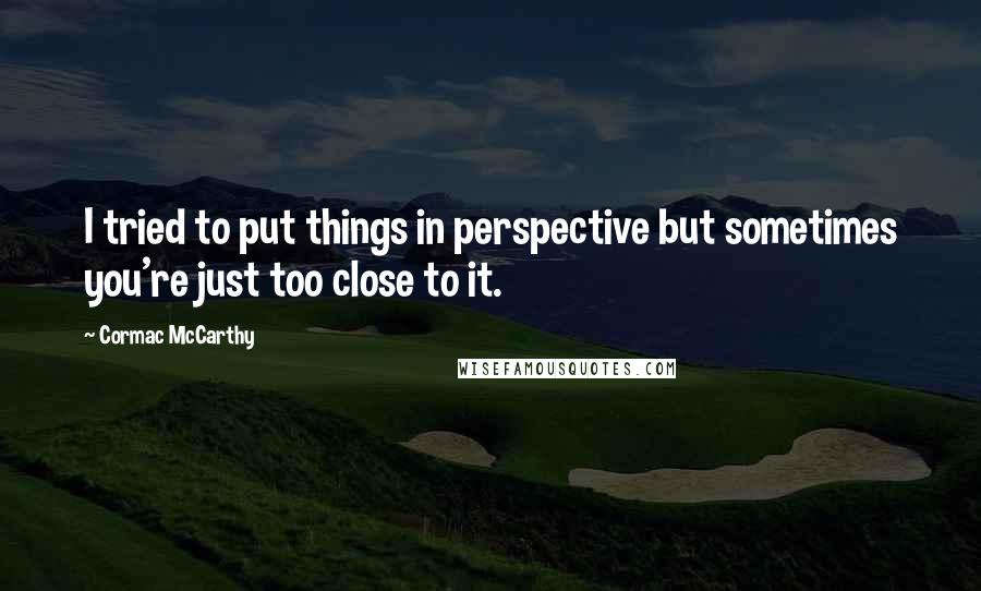 Cormac McCarthy Quotes: I tried to put things in perspective but sometimes you're just too close to it.