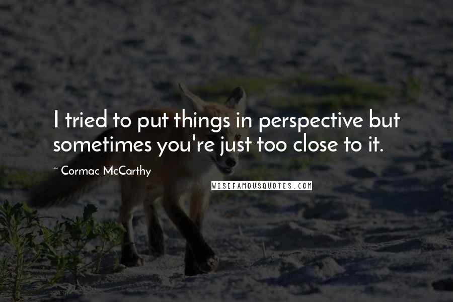 Cormac McCarthy Quotes: I tried to put things in perspective but sometimes you're just too close to it.