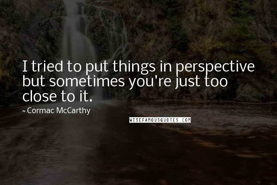 Cormac McCarthy Quotes: I tried to put things in perspective but sometimes you're just too close to it.