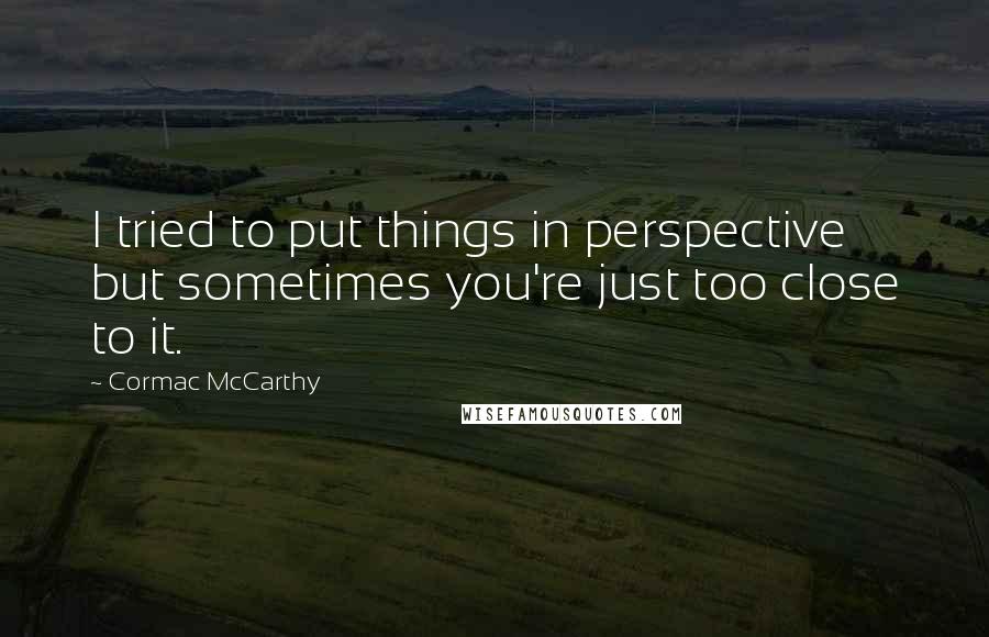 Cormac McCarthy Quotes: I tried to put things in perspective but sometimes you're just too close to it.