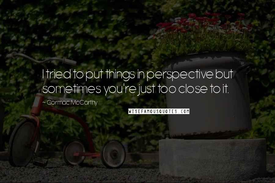 Cormac McCarthy Quotes: I tried to put things in perspective but sometimes you're just too close to it.