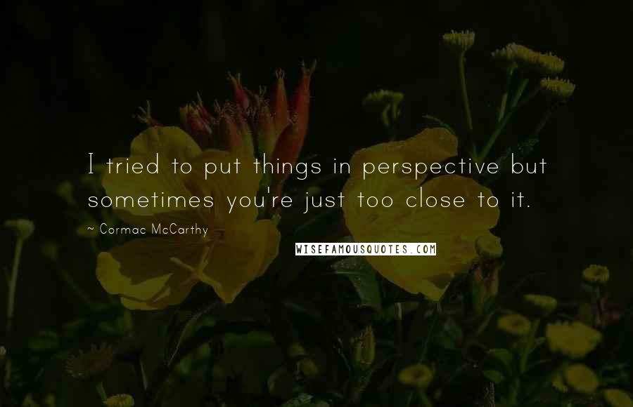 Cormac McCarthy Quotes: I tried to put things in perspective but sometimes you're just too close to it.