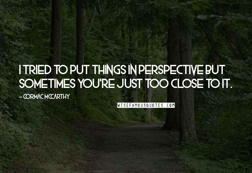 Cormac McCarthy Quotes: I tried to put things in perspective but sometimes you're just too close to it.