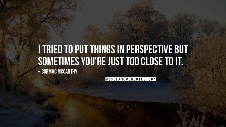 Cormac McCarthy Quotes: I tried to put things in perspective but sometimes you're just too close to it.