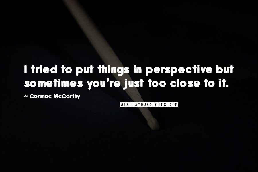 Cormac McCarthy Quotes: I tried to put things in perspective but sometimes you're just too close to it.