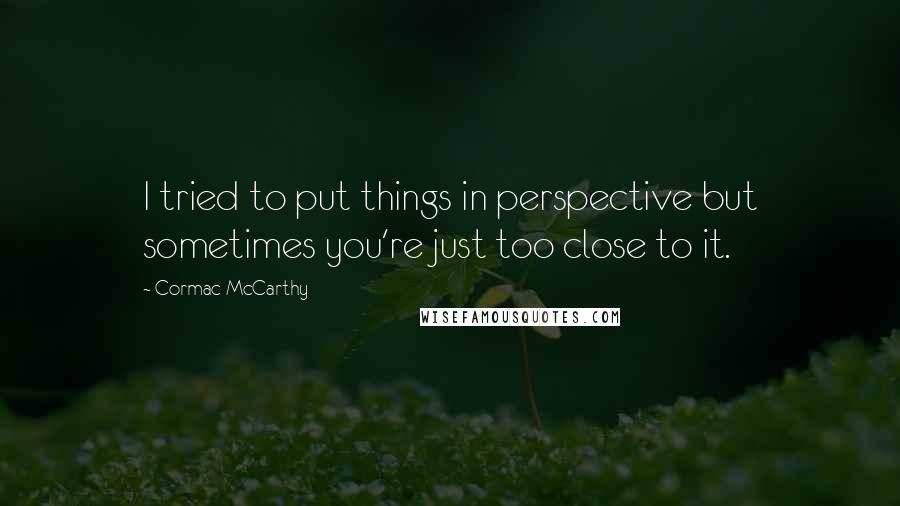 Cormac McCarthy Quotes: I tried to put things in perspective but sometimes you're just too close to it.