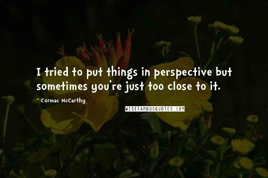 Cormac McCarthy Quotes: I tried to put things in perspective but sometimes you're just too close to it.