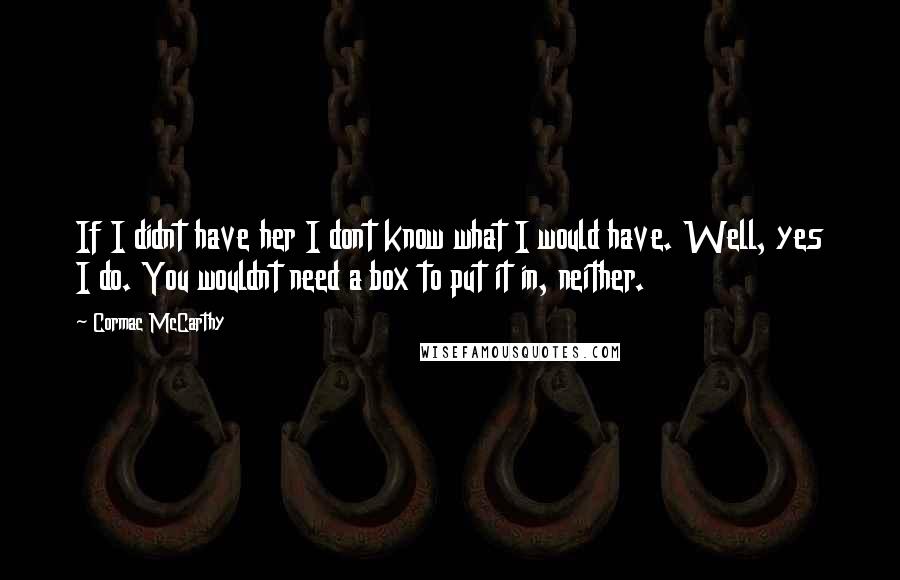 Cormac McCarthy Quotes: If I didnt have her I dont know what I would have. Well, yes I do. You wouldnt need a box to put it in, neither.