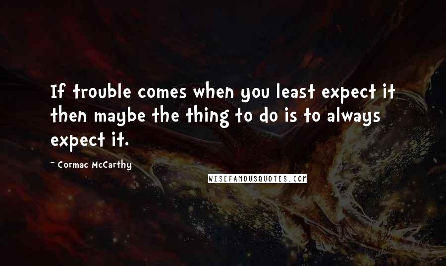 Cormac McCarthy Quotes: If trouble comes when you least expect it then maybe the thing to do is to always expect it.