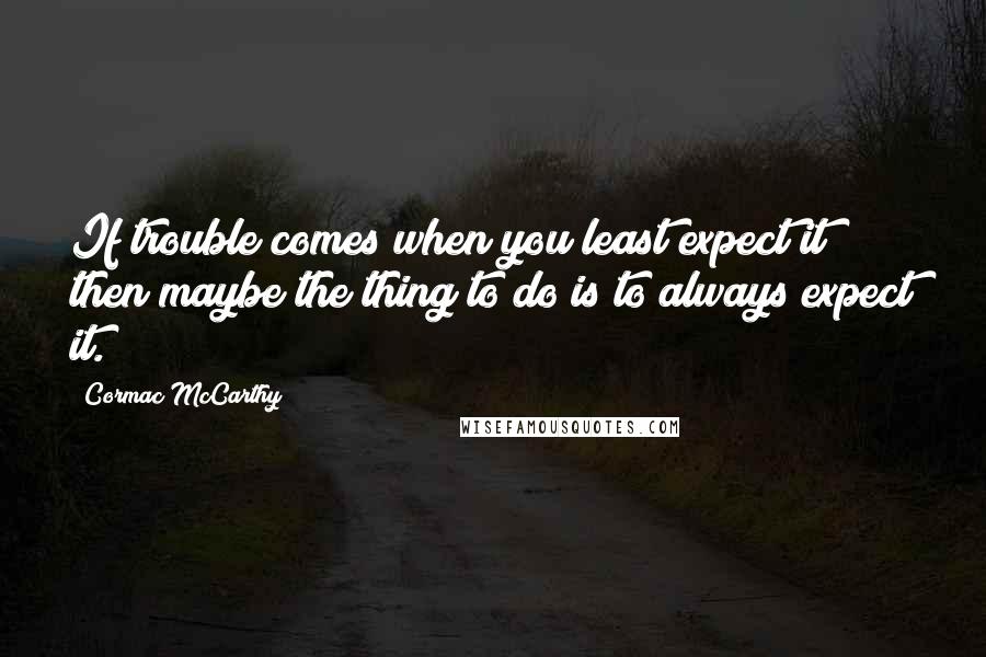 Cormac McCarthy Quotes: If trouble comes when you least expect it then maybe the thing to do is to always expect it.