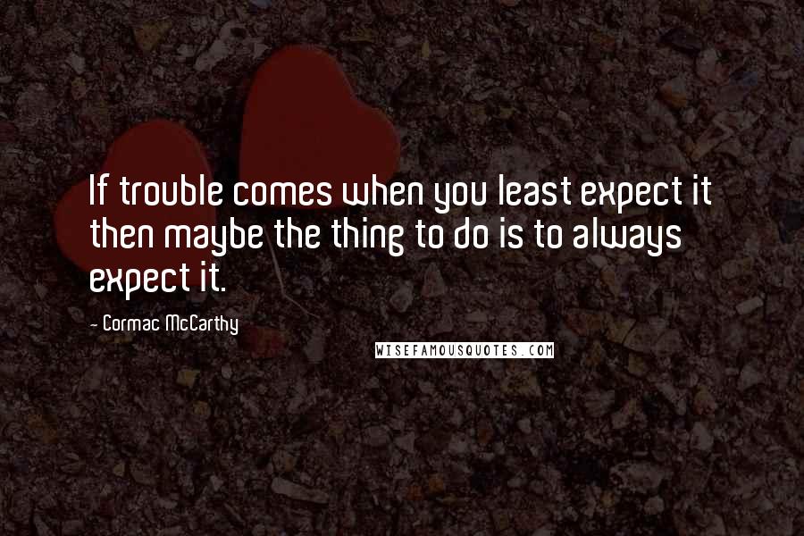 Cormac McCarthy Quotes: If trouble comes when you least expect it then maybe the thing to do is to always expect it.