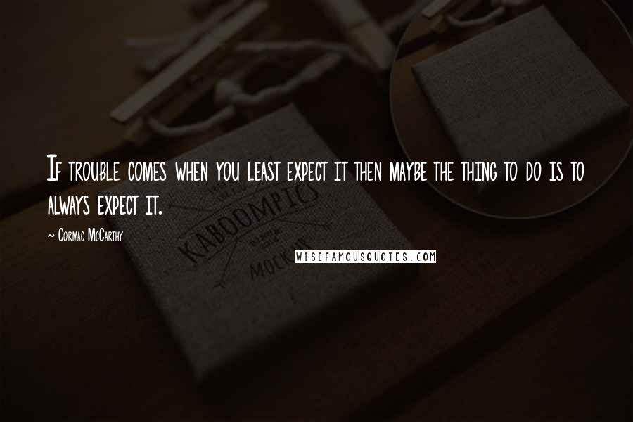 Cormac McCarthy Quotes: If trouble comes when you least expect it then maybe the thing to do is to always expect it.