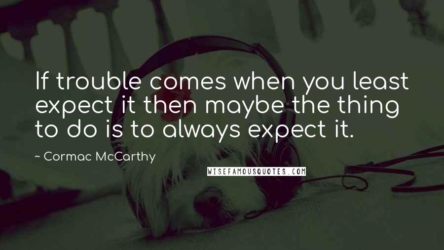 Cormac McCarthy Quotes: If trouble comes when you least expect it then maybe the thing to do is to always expect it.