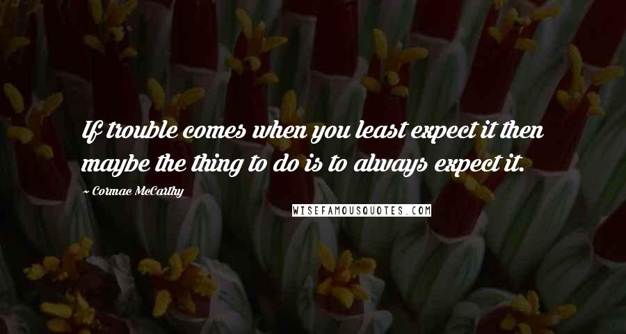 Cormac McCarthy Quotes: If trouble comes when you least expect it then maybe the thing to do is to always expect it.