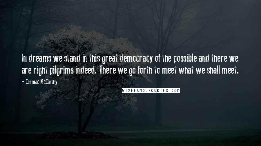 Cormac McCarthy Quotes: In dreams we stand in this great democracy of the possible and there we are right pilgrims indeed. There we go forth to meet what we shall meet.
