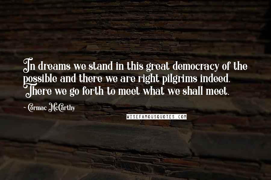 Cormac McCarthy Quotes: In dreams we stand in this great democracy of the possible and there we are right pilgrims indeed. There we go forth to meet what we shall meet.