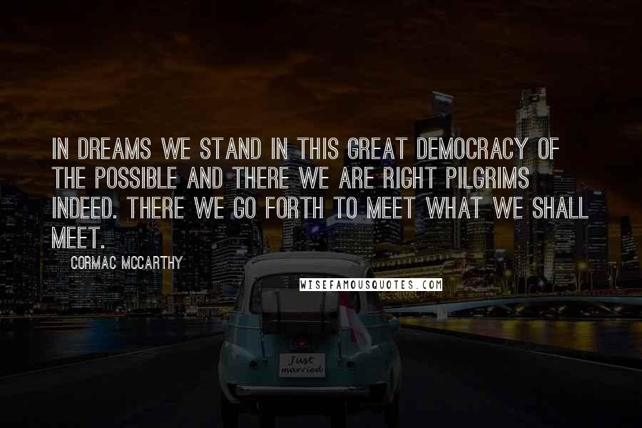 Cormac McCarthy Quotes: In dreams we stand in this great democracy of the possible and there we are right pilgrims indeed. There we go forth to meet what we shall meet.
