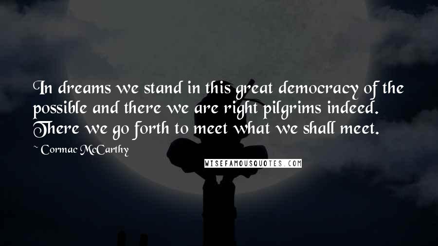 Cormac McCarthy Quotes: In dreams we stand in this great democracy of the possible and there we are right pilgrims indeed. There we go forth to meet what we shall meet.