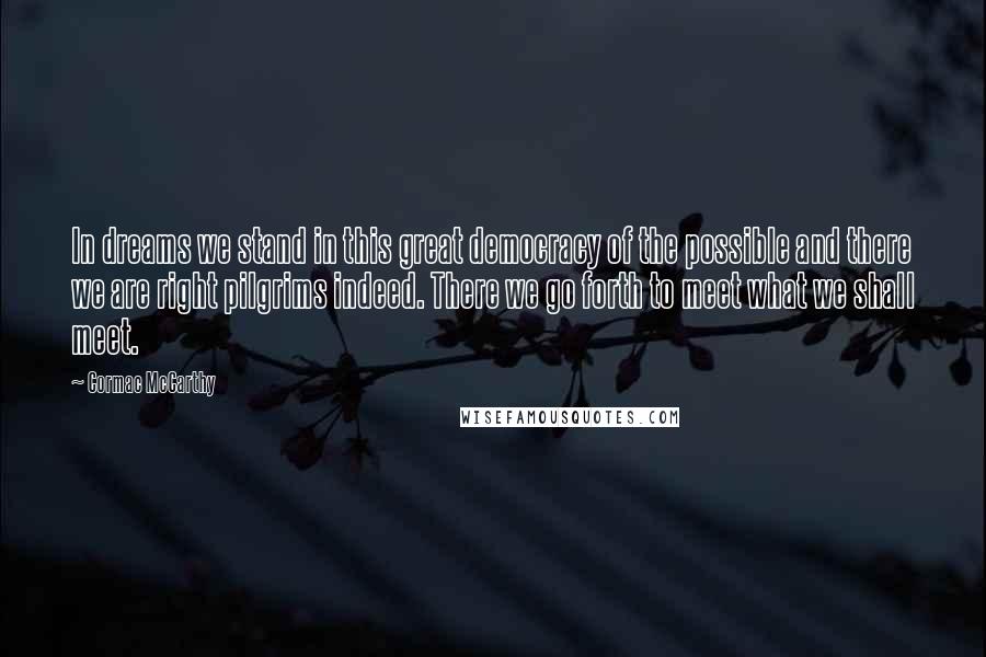 Cormac McCarthy Quotes: In dreams we stand in this great democracy of the possible and there we are right pilgrims indeed. There we go forth to meet what we shall meet.