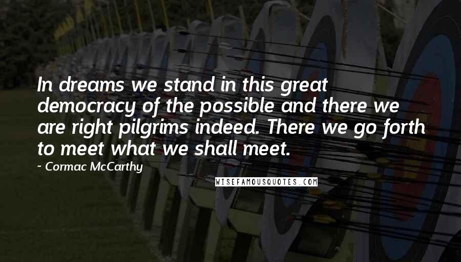 Cormac McCarthy Quotes: In dreams we stand in this great democracy of the possible and there we are right pilgrims indeed. There we go forth to meet what we shall meet.