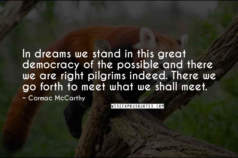 Cormac McCarthy Quotes: In dreams we stand in this great democracy of the possible and there we are right pilgrims indeed. There we go forth to meet what we shall meet.