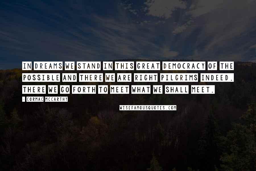 Cormac McCarthy Quotes: In dreams we stand in this great democracy of the possible and there we are right pilgrims indeed. There we go forth to meet what we shall meet.
