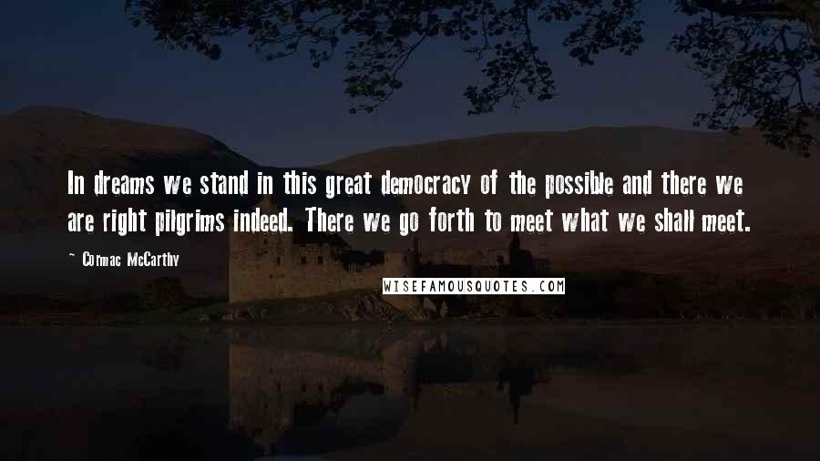 Cormac McCarthy Quotes: In dreams we stand in this great democracy of the possible and there we are right pilgrims indeed. There we go forth to meet what we shall meet.