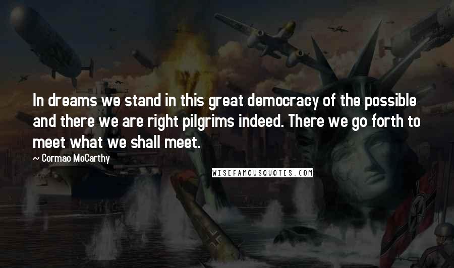 Cormac McCarthy Quotes: In dreams we stand in this great democracy of the possible and there we are right pilgrims indeed. There we go forth to meet what we shall meet.