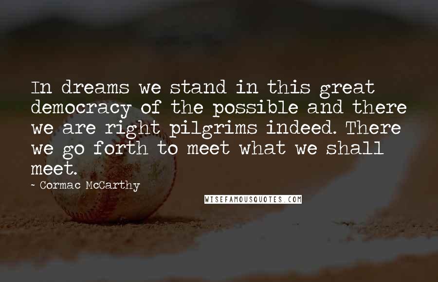 Cormac McCarthy Quotes: In dreams we stand in this great democracy of the possible and there we are right pilgrims indeed. There we go forth to meet what we shall meet.