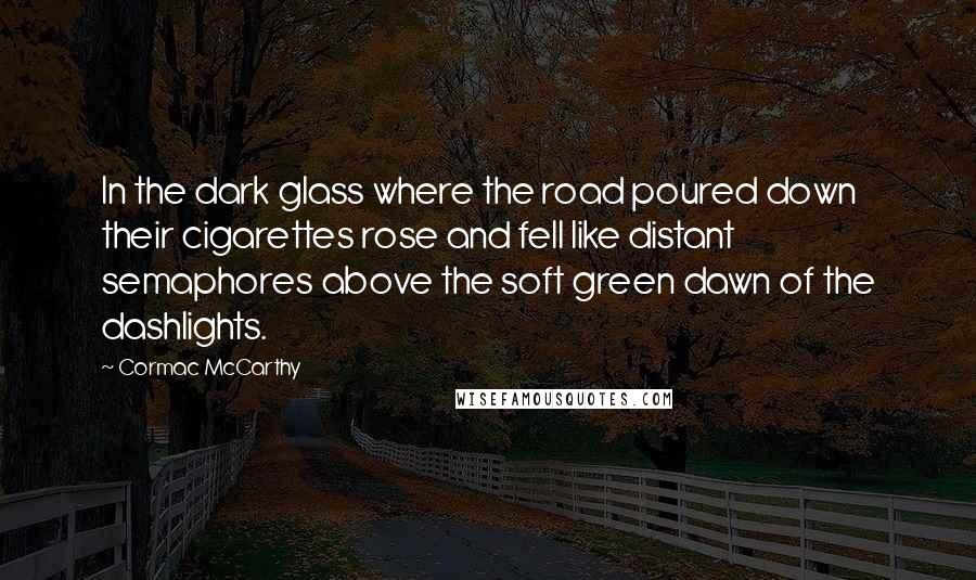 Cormac McCarthy Quotes: In the dark glass where the road poured down their cigarettes rose and fell like distant semaphores above the soft green dawn of the dashlights.