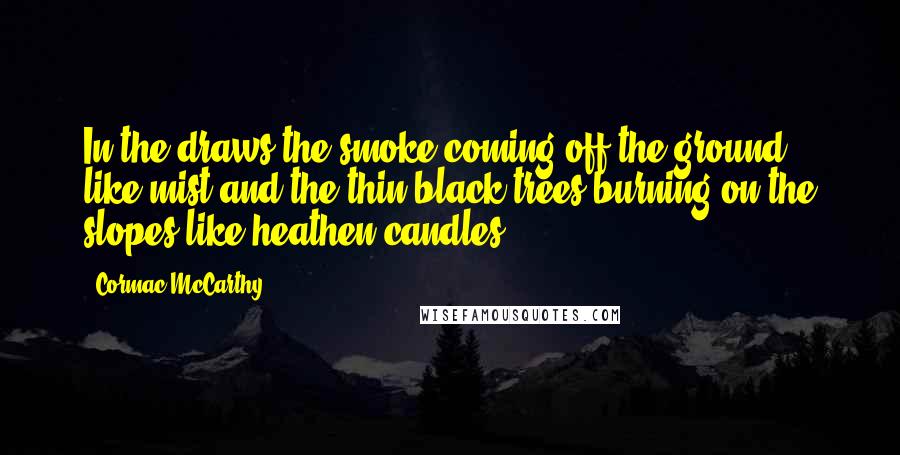 Cormac McCarthy Quotes: In the draws the smoke coming off the ground like mist and the thin black trees burning on the slopes like heathen candles.