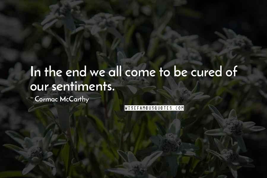 Cormac McCarthy Quotes: In the end we all come to be cured of our sentiments.