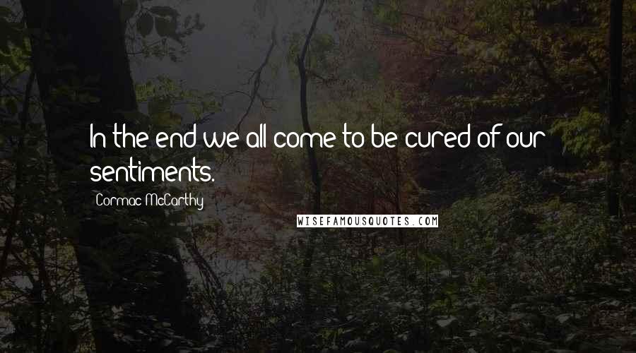 Cormac McCarthy Quotes: In the end we all come to be cured of our sentiments.