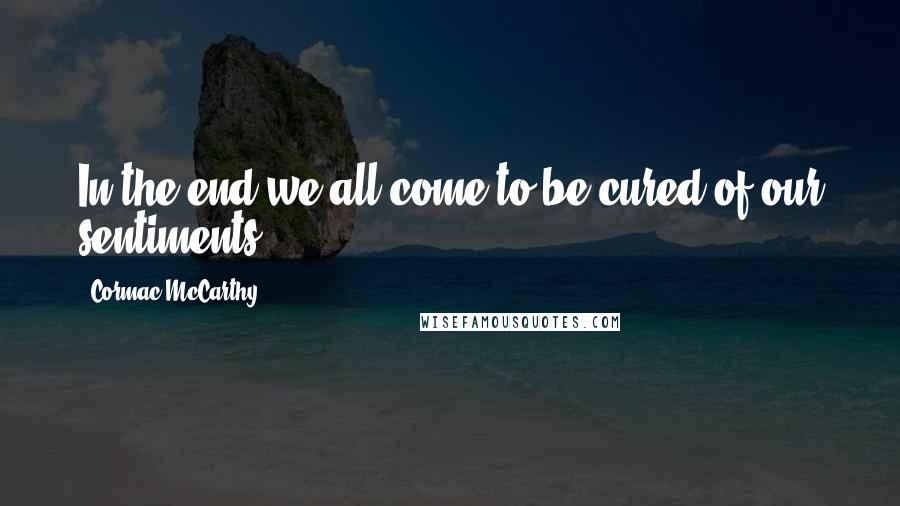 Cormac McCarthy Quotes: In the end we all come to be cured of our sentiments.