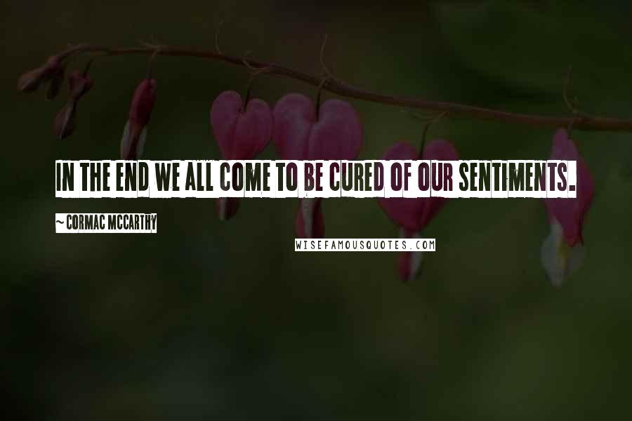 Cormac McCarthy Quotes: In the end we all come to be cured of our sentiments.