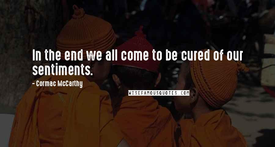 Cormac McCarthy Quotes: In the end we all come to be cured of our sentiments.