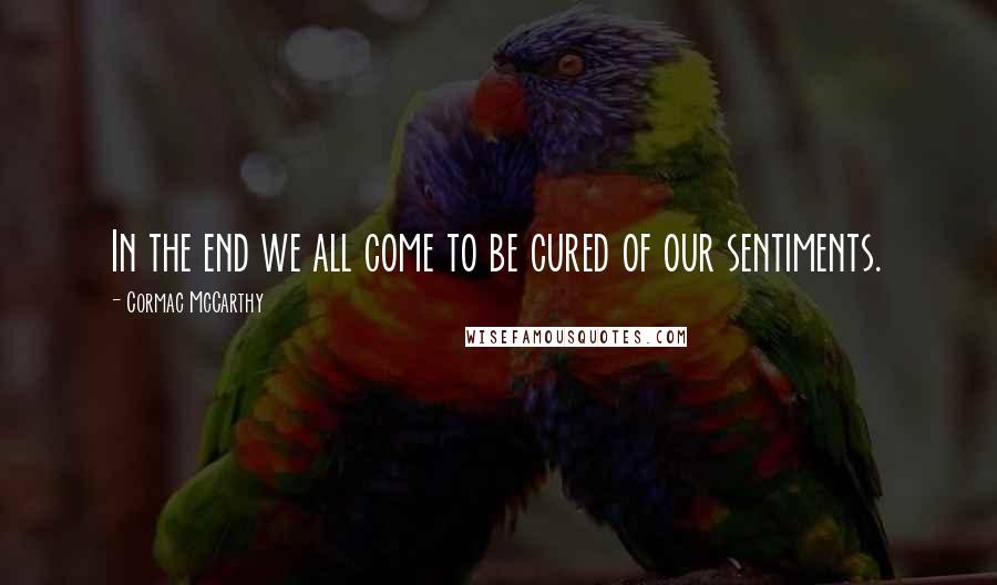 Cormac McCarthy Quotes: In the end we all come to be cured of our sentiments.