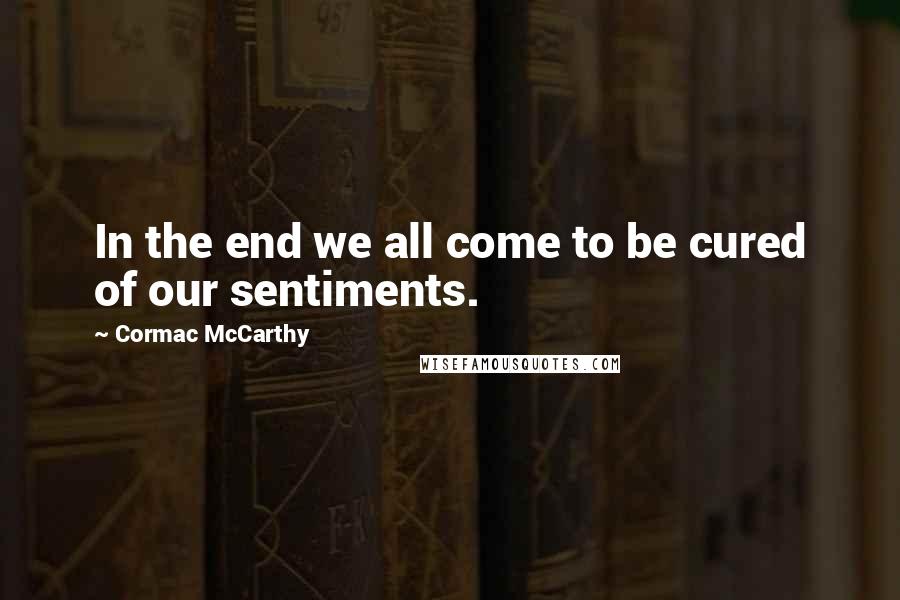 Cormac McCarthy Quotes: In the end we all come to be cured of our sentiments.