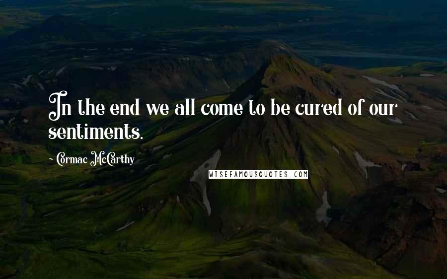 Cormac McCarthy Quotes: In the end we all come to be cured of our sentiments.