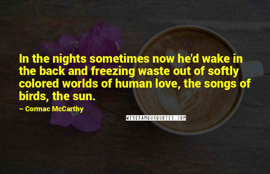 Cormac McCarthy Quotes: In the nights sometimes now he'd wake in the back and freezing waste out of softly colored worlds of human love, the songs of birds, the sun.