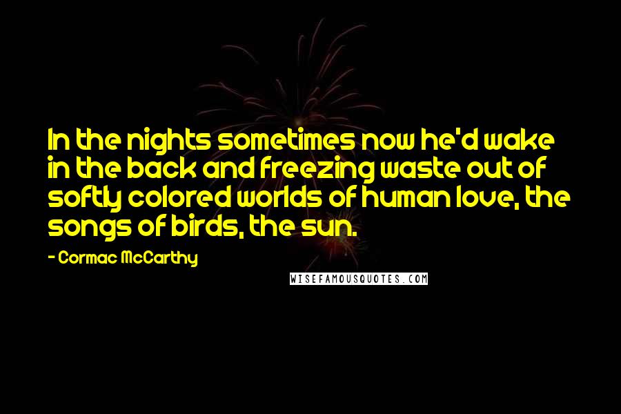 Cormac McCarthy Quotes: In the nights sometimes now he'd wake in the back and freezing waste out of softly colored worlds of human love, the songs of birds, the sun.