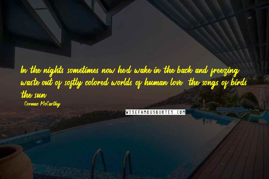 Cormac McCarthy Quotes: In the nights sometimes now he'd wake in the back and freezing waste out of softly colored worlds of human love, the songs of birds, the sun.