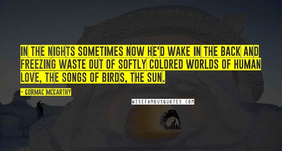 Cormac McCarthy Quotes: In the nights sometimes now he'd wake in the back and freezing waste out of softly colored worlds of human love, the songs of birds, the sun.