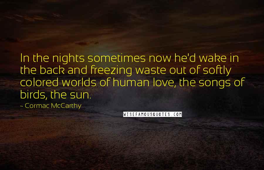 Cormac McCarthy Quotes: In the nights sometimes now he'd wake in the back and freezing waste out of softly colored worlds of human love, the songs of birds, the sun.