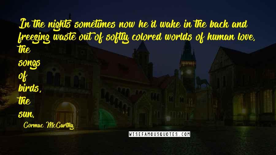 Cormac McCarthy Quotes: In the nights sometimes now he'd wake in the back and freezing waste out of softly colored worlds of human love, the songs of birds, the sun.