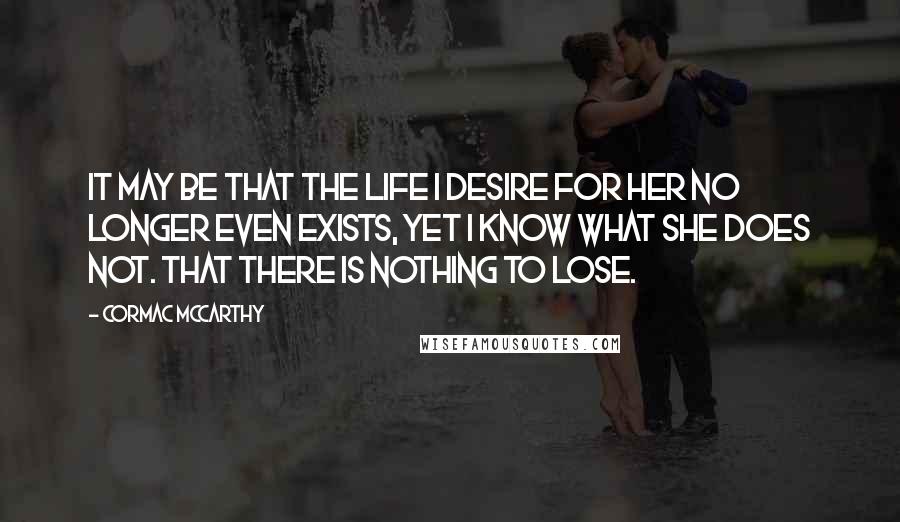 Cormac McCarthy Quotes: It may be that the life I desire for her no longer even exists, yet I know what she does not. That there is nothing to lose.