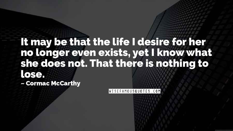 Cormac McCarthy Quotes: It may be that the life I desire for her no longer even exists, yet I know what she does not. That there is nothing to lose.