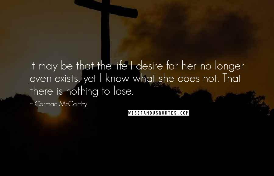 Cormac McCarthy Quotes: It may be that the life I desire for her no longer even exists, yet I know what she does not. That there is nothing to lose.