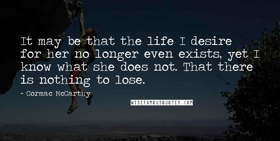 Cormac McCarthy Quotes: It may be that the life I desire for her no longer even exists, yet I know what she does not. That there is nothing to lose.